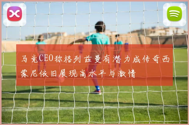 马竞CEO称格列兹曼有潜力成传奇西蒙尼依旧展现高水平与激情