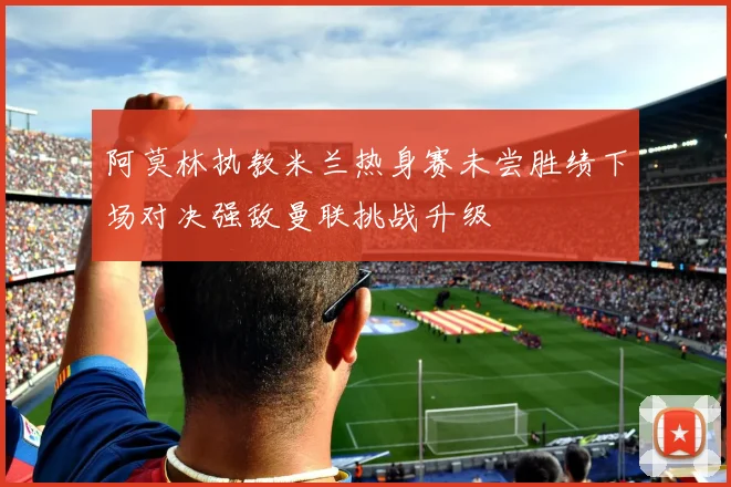 阿莫林执教米兰热身赛未尝胜绩下场对决强敌曼联挑战升级